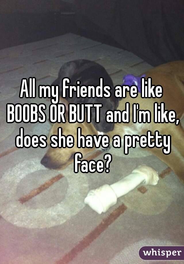 All my friends are like BOOBS OR BUTT and I'm like, does she have a pretty face?