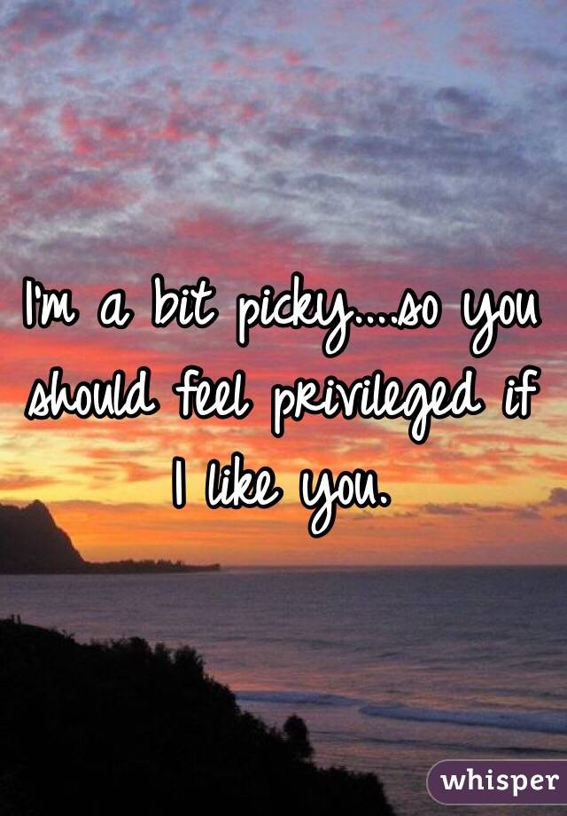 I'm a bit picky....so you should feel privileged if I like you. 
