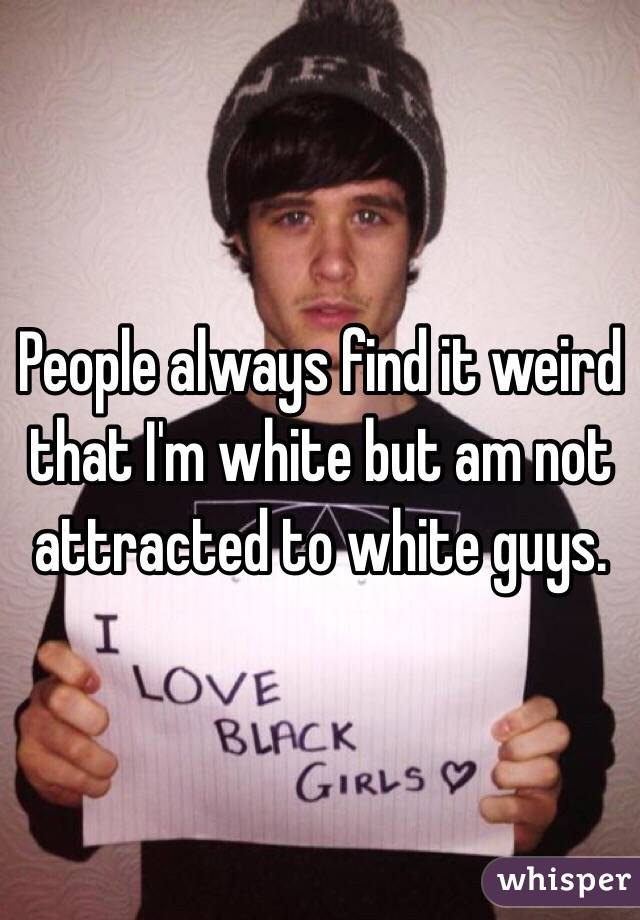 People always find it weird that I'm white but am not attracted to white guys. 