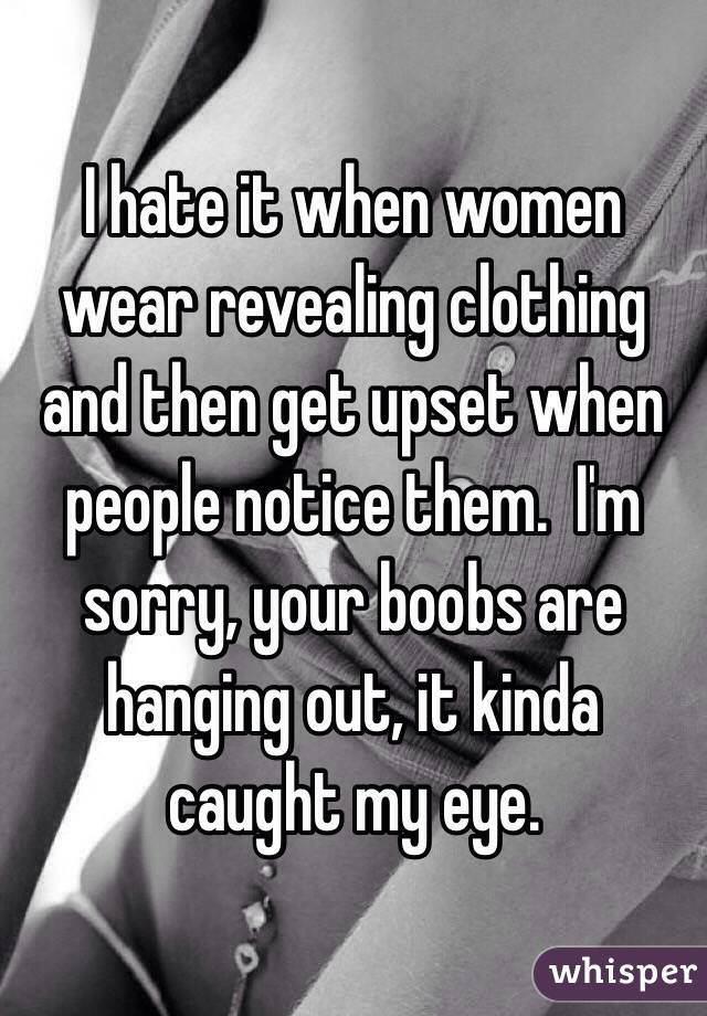 I hate it when women wear revealing clothing and then get upset when people notice them.  I'm sorry, your boobs are hanging out, it kinda caught my eye.
