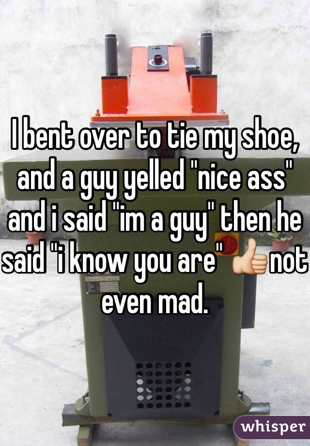 I bent over to tie my shoe, and a guy yelled "nice ass" and i said "im a guy" then he said "i know you are" 👍not even mad.