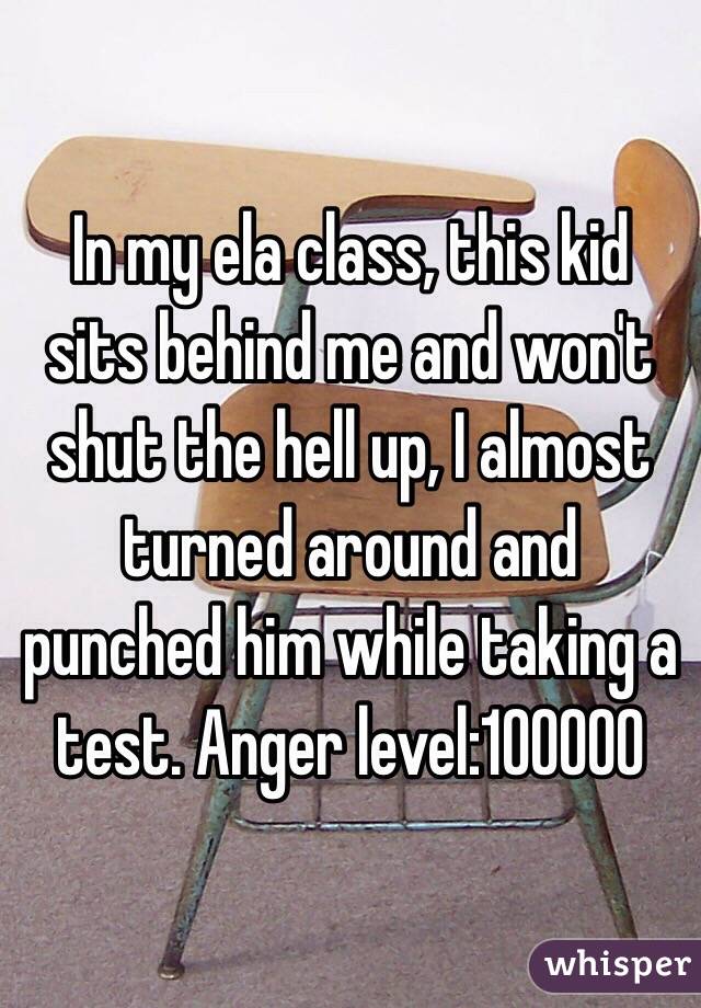 In my ela class, this kid sits behind me and won't shut the hell up, I almost turned around and punched him while taking a test. Anger level:100000