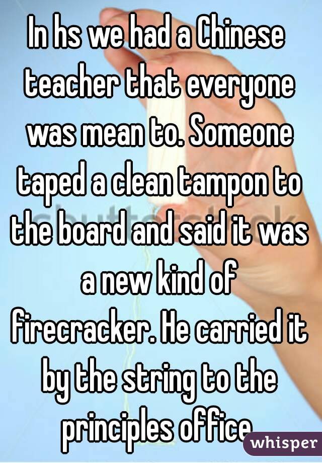 In hs we had a Chinese teacher that everyone was mean to. Someone taped a clean tampon to the board and said it was a new kind of firecracker. He carried it by the string to the principles office.