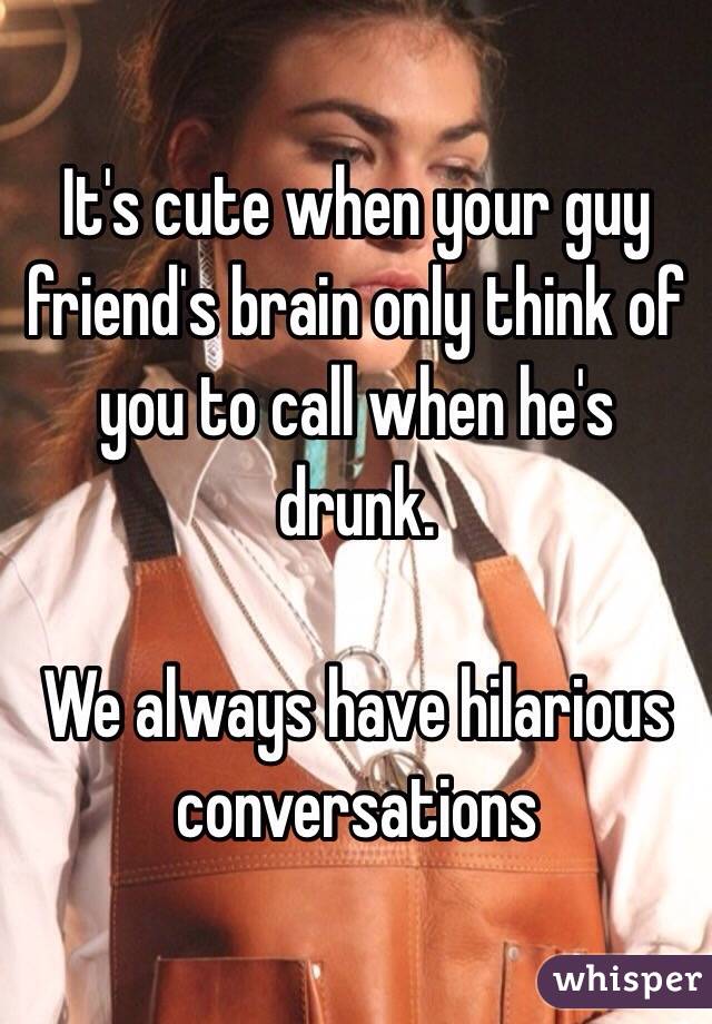 It's cute when your guy friend's brain only think of you to call when he's drunk.

We always have hilarious conversations