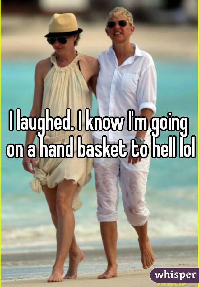 I laughed. I know I'm going on a hand basket to hell lol