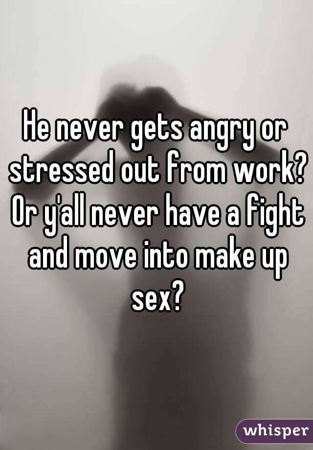 He never gets angry or stressed out from work? Or y'all never have a fight and move into make up sex?