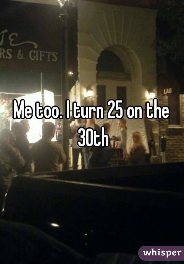 Me too. I turn 25 on the 30th