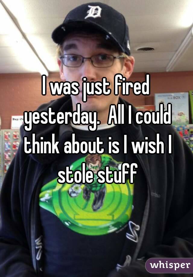 I was just fired yesterday.  All I could think about is I wish I stole stuff