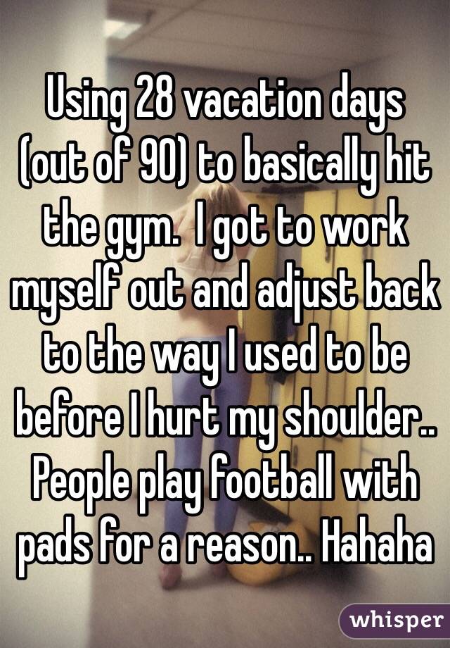 Using 28 vacation days (out of 90) to basically hit the gym.  I got to work myself out and adjust back to the way I used to be before I hurt my shoulder.. People play football with pads for a reason.. Hahaha