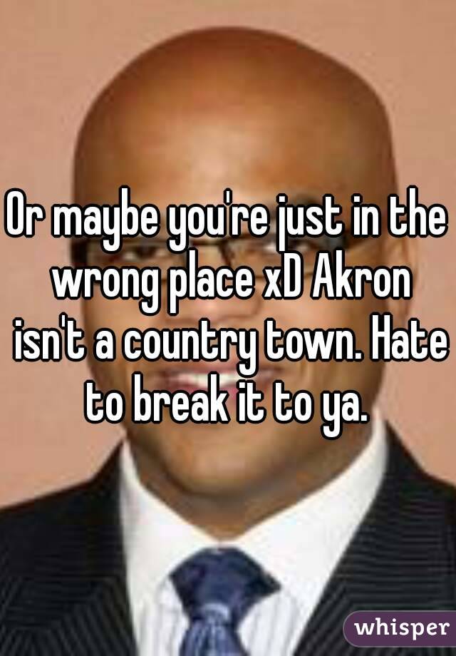 Or maybe you're just in the wrong place xD Akron isn't a country town. Hate to break it to ya. 