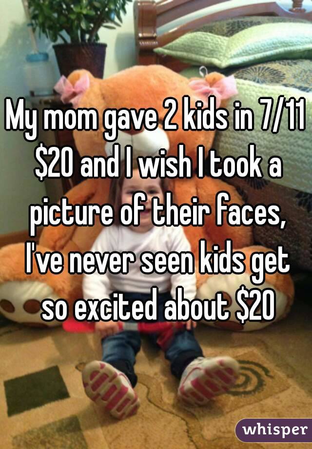My mom gave 2 kids in 7/11 $20 and I wish I took a picture of their faces, I've never seen kids get so excited about $20