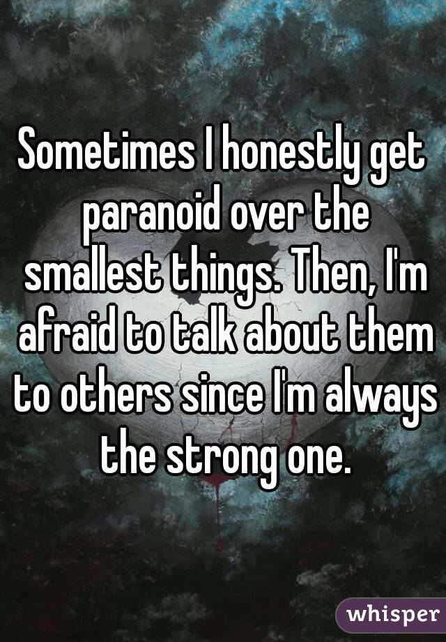 Sometimes I honestly get paranoid over the smallest things. Then, I'm afraid to talk about them to others since I'm always the strong one.