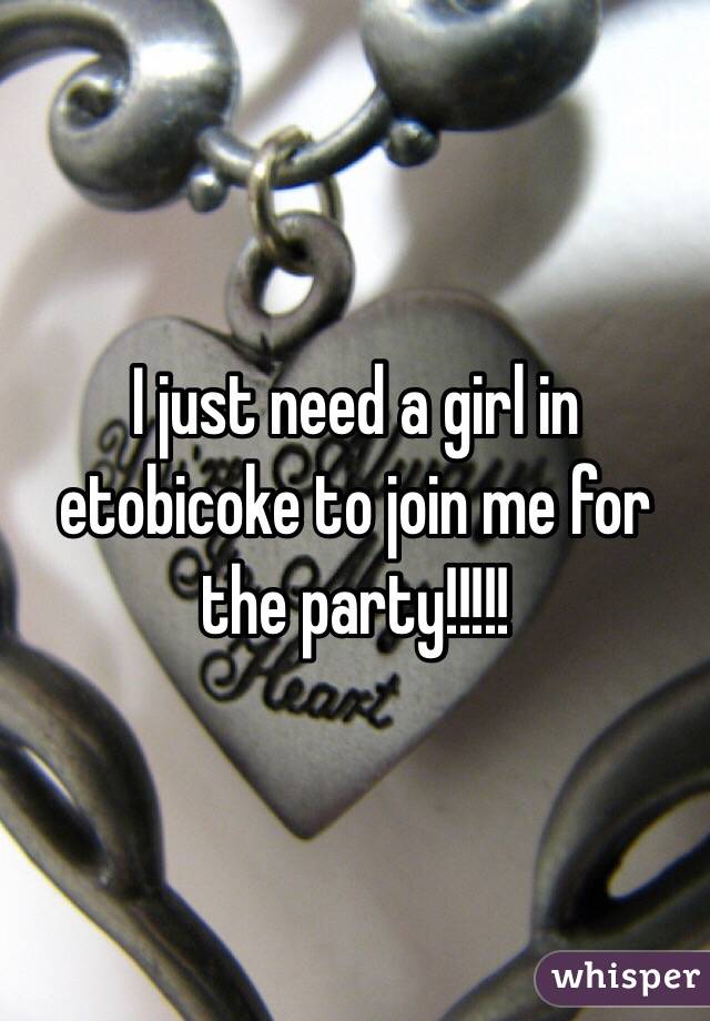 I just need a girl in etobicoke to join me for the party!!!!!