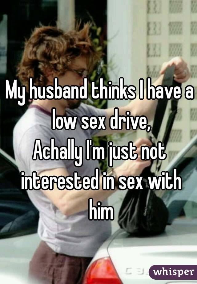 My husband thinks I have a low sex drive,
Achally I'm just not interested in sex with him