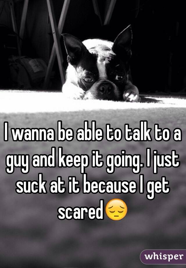 I wanna be able to talk to a guy and keep it going. I just suck at it because I get scared😔