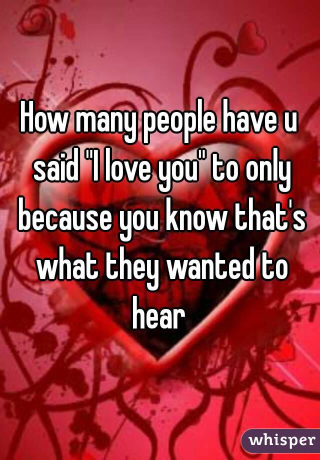 How many people have u said "I love you" to only because you know that's what they wanted to hear 