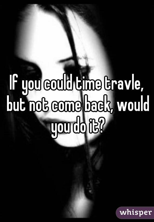 If you could time travle, but not come back, would you do it?