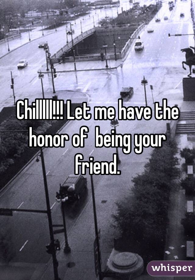 Chilllll!!! Let me have the honor of  being your friend. 