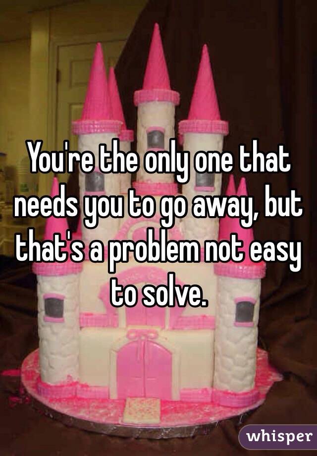 You're the only one that needs you to go away, but that's a problem not easy to solve.