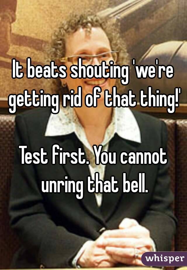 It beats shouting 'we're getting rid of that thing!'

Test first. You cannot unring that bell.