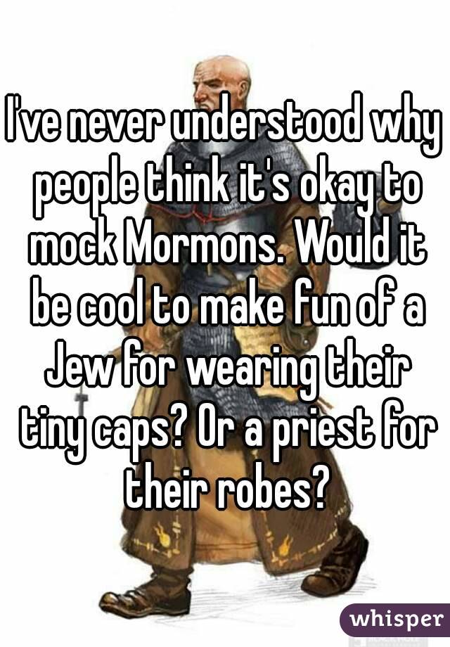 I've never understood why people think it's okay to mock Mormons. Would it be cool to make fun of a Jew for wearing their tiny caps? Or a priest for their robes?