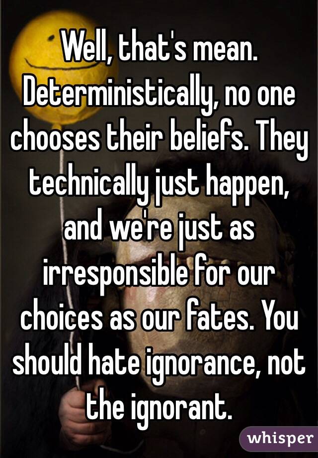 Well, that's mean. Deterministically, no one chooses their beliefs. They technically just happen, and we're just as irresponsible for our choices as our fates. You should hate ignorance, not the ignorant. 