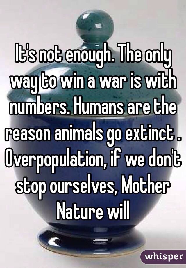 It's not enough. The only way to win a war is with numbers. Humans are the reason animals go extinct . Overpopulation, if we don't stop ourselves, Mother Nature will 