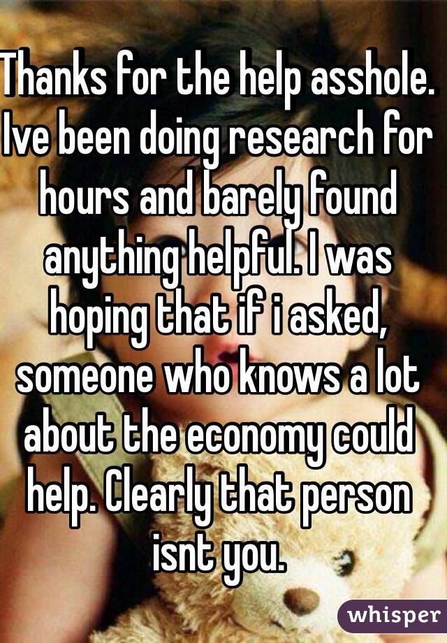 Thanks for the help asshole. Ive been doing research for hours and barely found anything helpful. I was hoping that if i asked, someone who knows a lot about the economy could help. Clearly that person isnt you. 