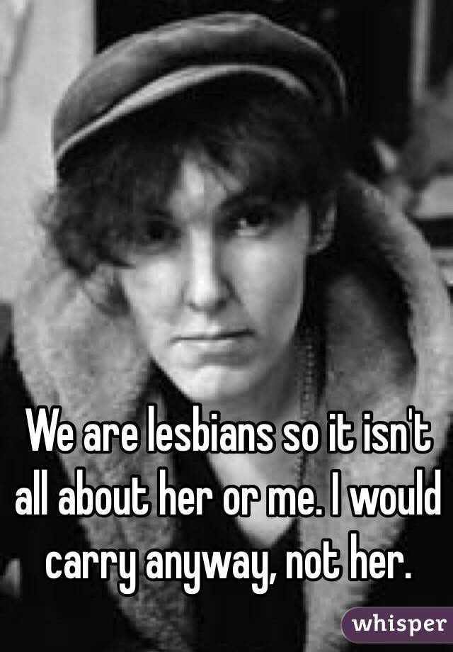 We are lesbians so it isn't all about her or me. I would carry anyway, not her. 
