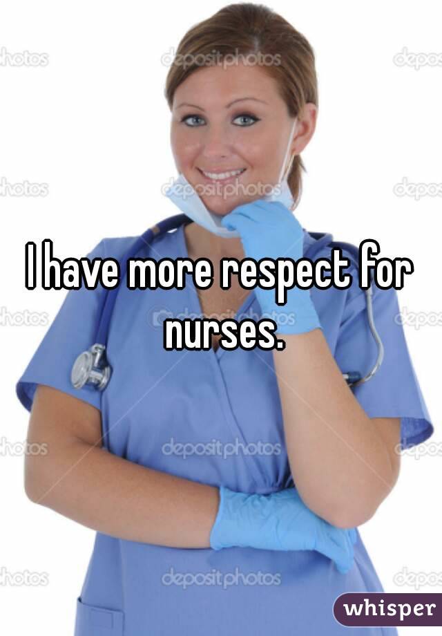 I have more respect for nurses.