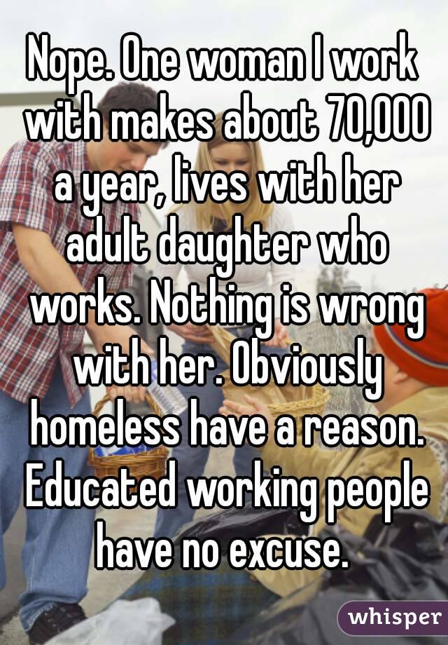 Nope. One woman I work with makes about 70,000 a year, lives with her adult daughter who works. Nothing is wrong with her. Obviously homeless have a reason. Educated working people have no excuse. 