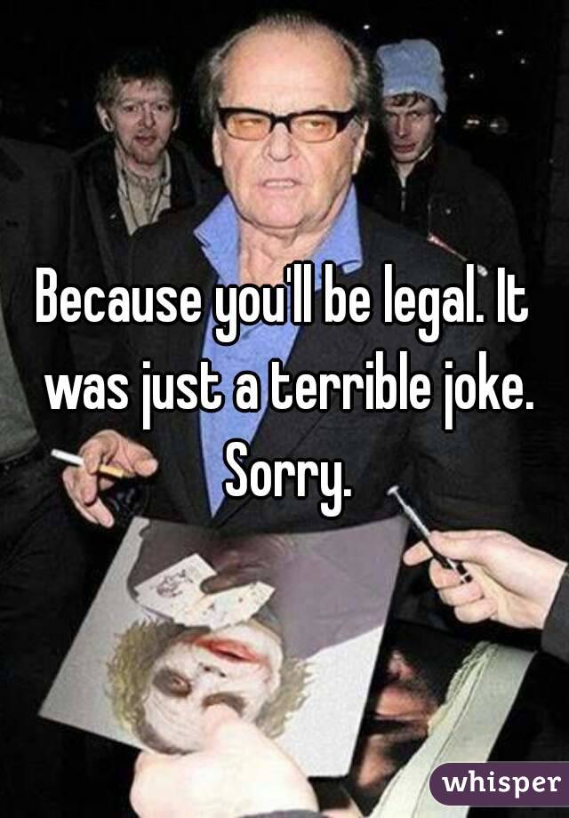 Because you'll be legal. It was just a terrible joke. Sorry.