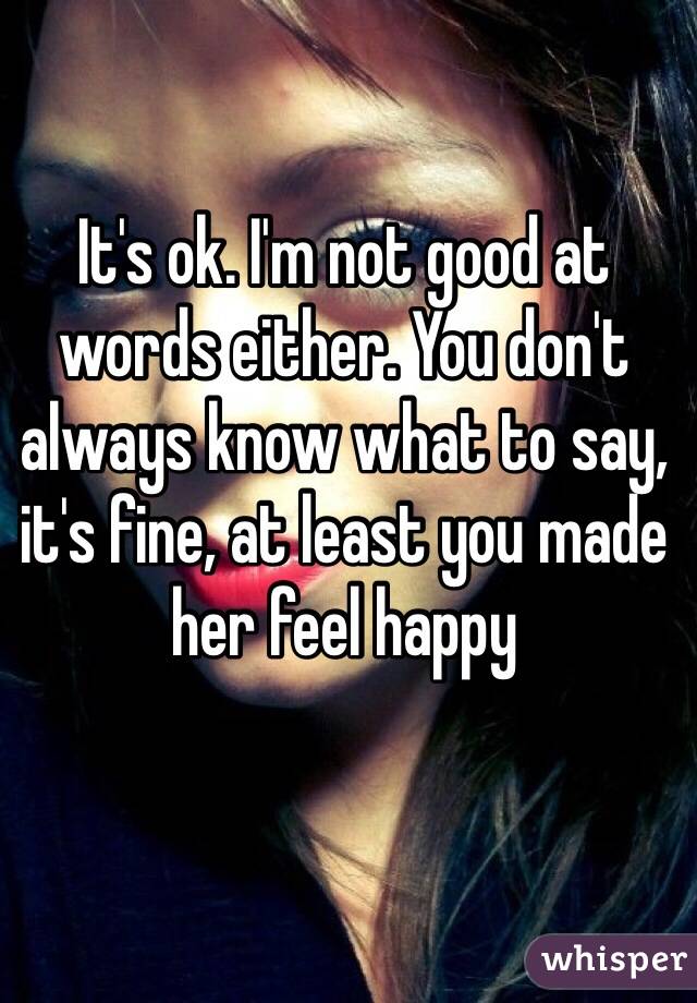 It's ok. I'm not good at words either. You don't always know what to say, it's fine, at least you made her feel happy