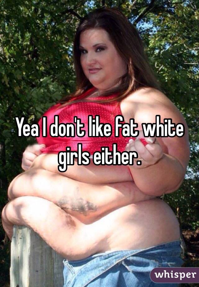 Yea I don't like fat white girls either.