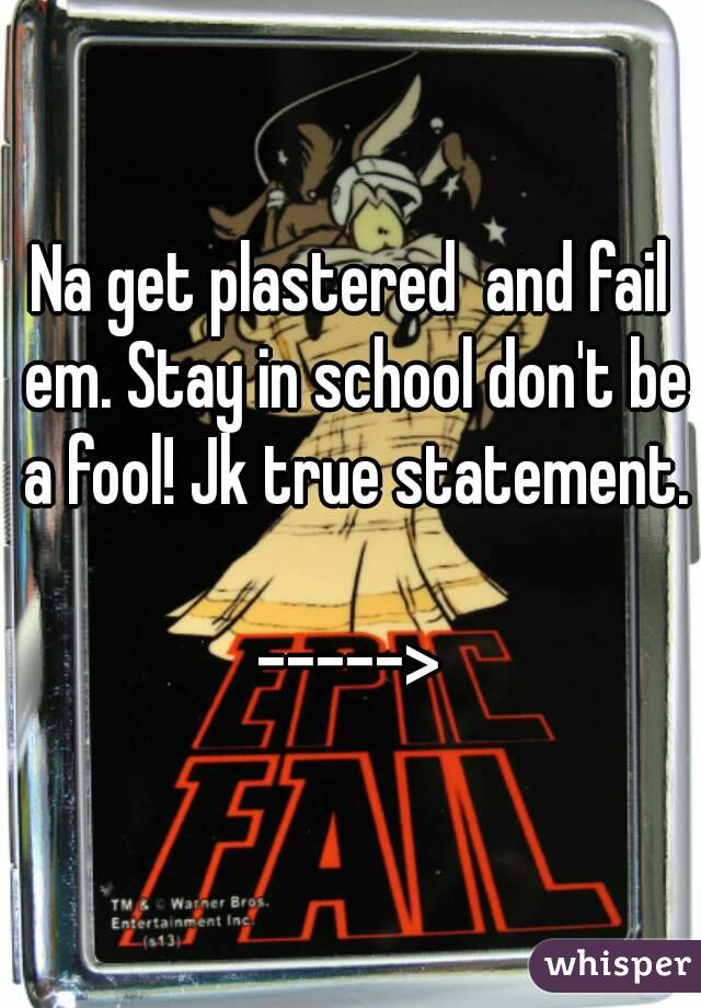Na get plastered  and fail em. Stay in school don't be a fool! Jk true statement. 
----->