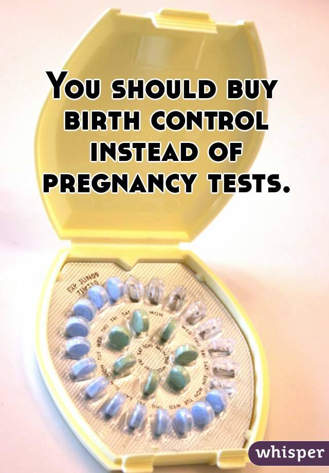 You should buy birth control instead of pregnancy tests.