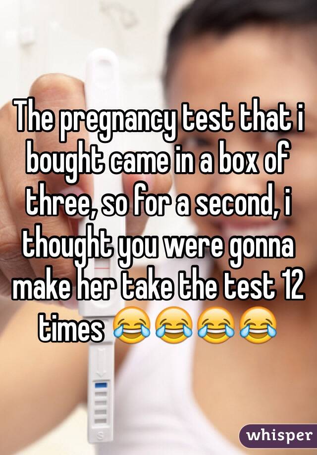 The pregnancy test that i bought came in a box of three, so for a second, i thought you were gonna make her take the test 12 times 😂😂😂😂