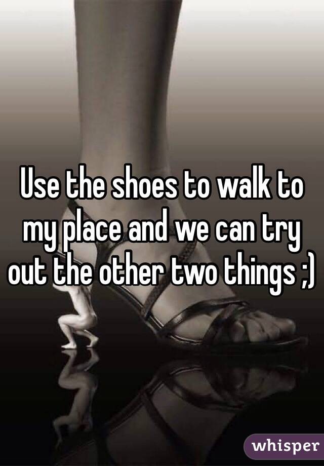 Use the shoes to walk to my place and we can try out the other two things ;)