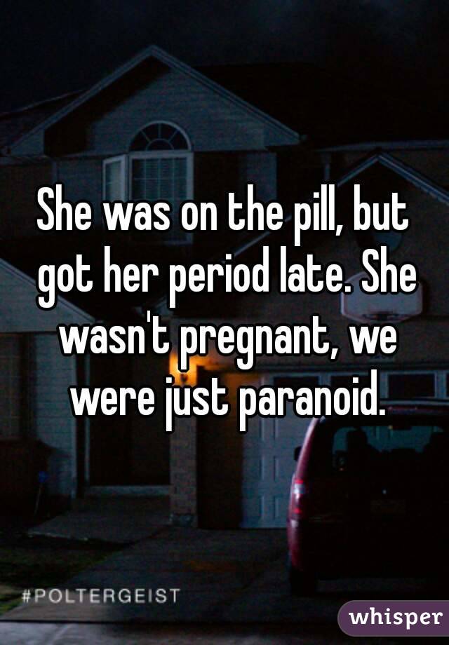 She was on the pill, but got her period late. She wasn't pregnant, we were just paranoid.