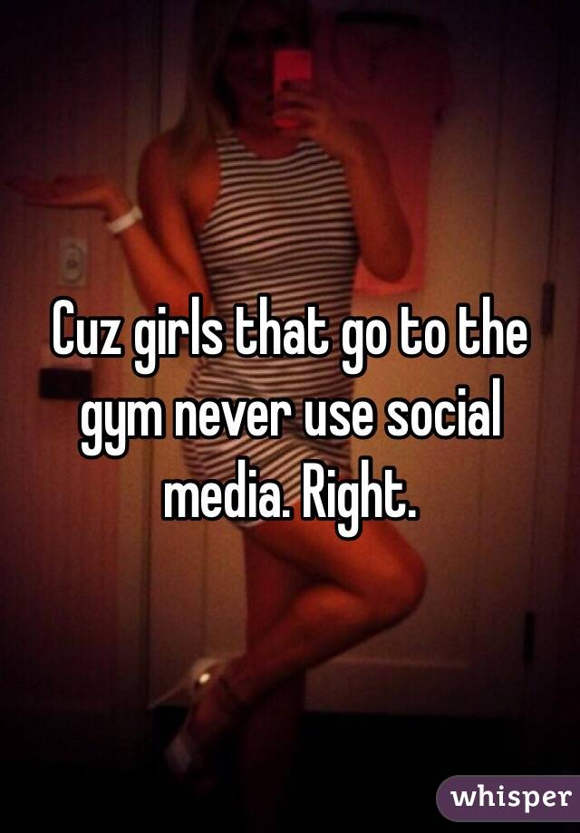 Cuz girls that go to the gym never use social media. Right. 