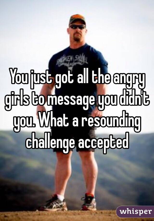 You just got all the angry girls to message you didn't you. What a resounding challenge accepted 