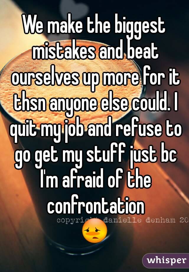 We make the biggest mistakes and beat ourselves up more for it thsn anyone else could. I quit my job and refuse to go get my stuff just bc I'm afraid of the confrontation
😳