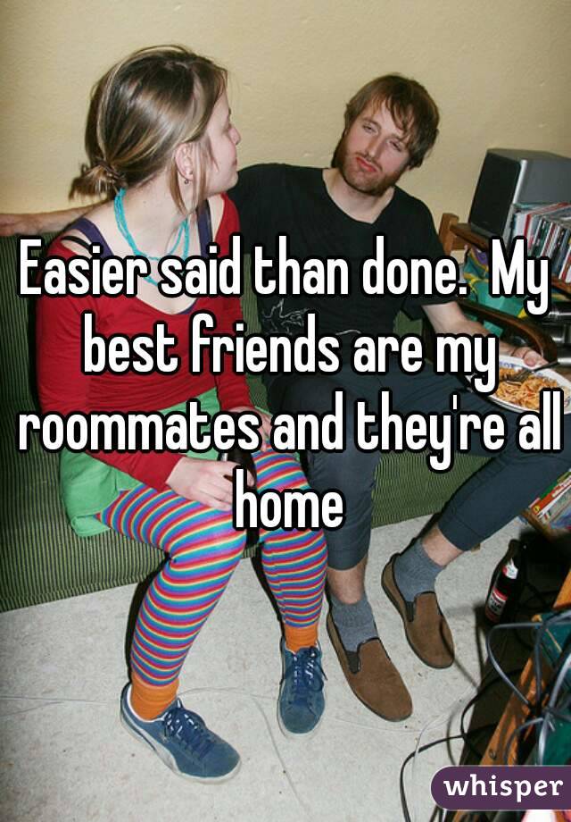 Easier said than done.  My best friends are my roommates and they're all home