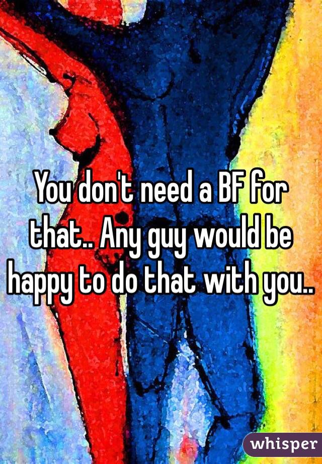 You don't need a BF for that.. Any guy would be happy to do that with you.. 