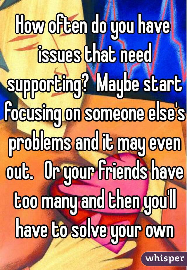 How often do you have issues that need supporting?  Maybe start focusing on someone else's problems and it may even out.   Or your friends have too many and then you'll have to solve your own