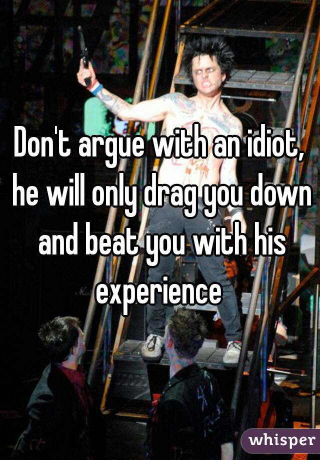 Don't argue with an idiot, he will only drag you down and beat you with his experience 