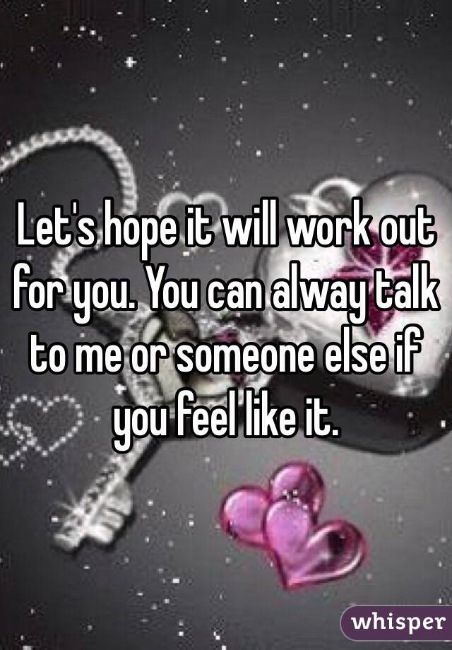 Let's hope it will work out for you. You can alway talk to me or someone else if you feel like it.