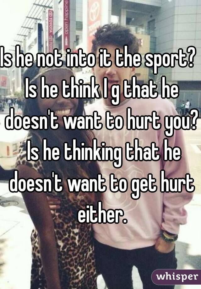 Is he not into it the sport?  Is he think I g that he doesn't want to hurt you?  Is he thinking that he doesn't want to get hurt either.