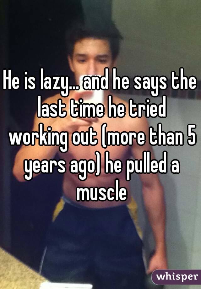 He is lazy... and he says the last time he tried working out (more than 5 years ago) he pulled a muscle
