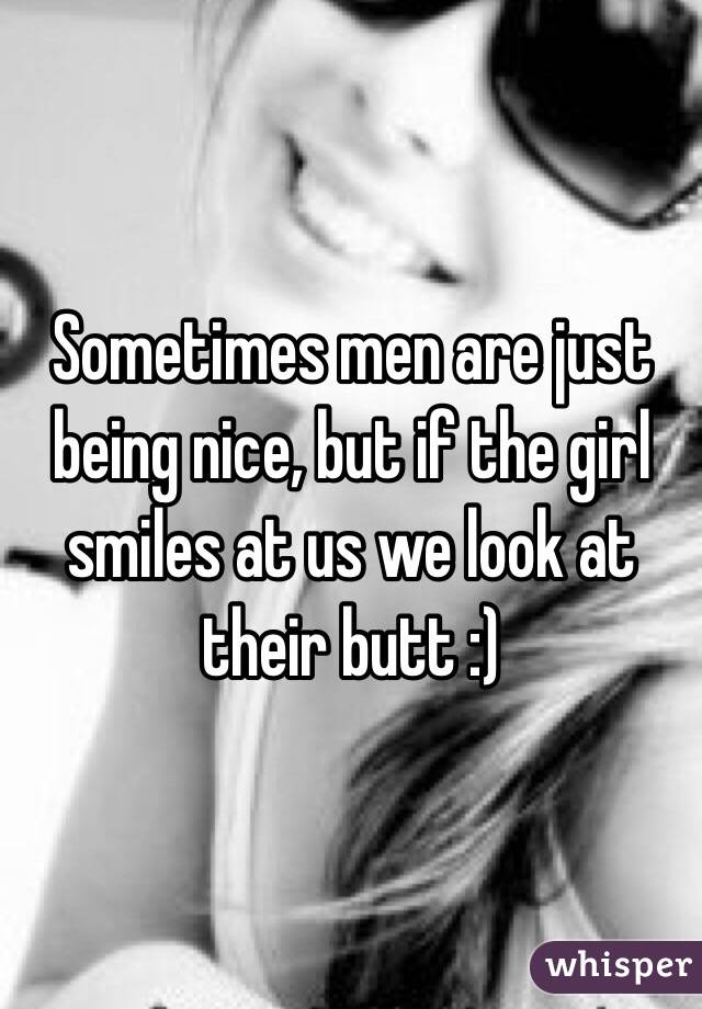 Sometimes men are just being nice, but if the girl smiles at us we look at their butt :)
